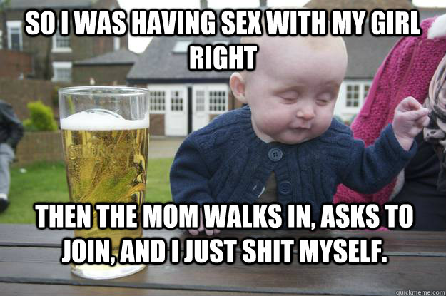 so I was having sex with my girl right Then the mom walks in, asks to join, and I just shit myself.  drunk baby