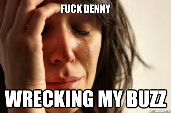 Fuck Denny Wrecking my buzz  First World Problems