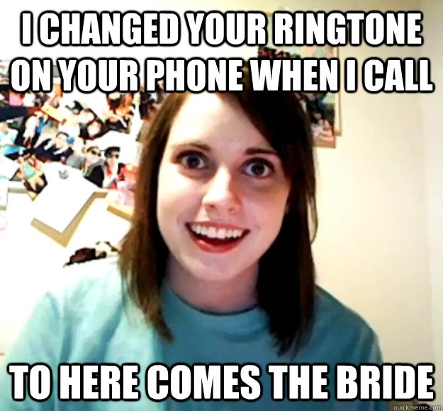 I changed your ringtone on your phone when I call To here comes the bride - I changed your ringtone on your phone when I call To here comes the bride  Overly Attached Girlfriend