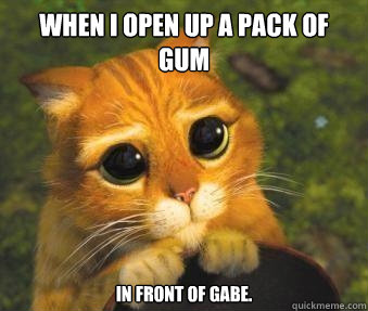 When I open up a pack of gum In front of Gabe.  Puss in boots