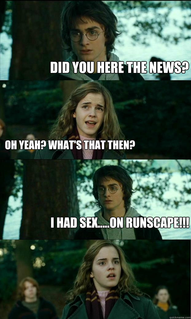 Did you here the news? Oh yeah? What's that then? i had sex.....on runscape!!!  Horny Harry