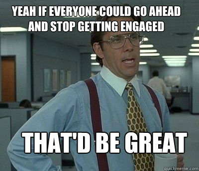 Yeah if everyone could go ahead and stop getting engaged That'd be great  Bill Lumbergh