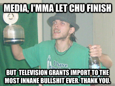 Media, I'mma let chu finish but  television grants import to the most innane bullshit ever. Thank you.  10 Anti-Hero