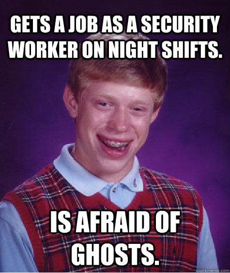 Gets a job as a security worker on night shifts. Is afraid of ghosts.  Bad Luck Brian