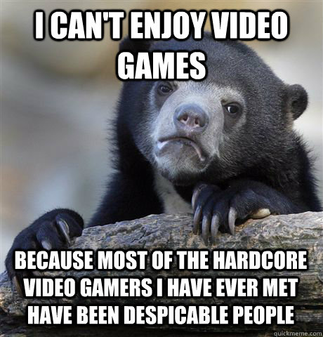 I can't enjoy video games Because most of the hardcore video gamers I have ever met have been despicable people  Confession Bear