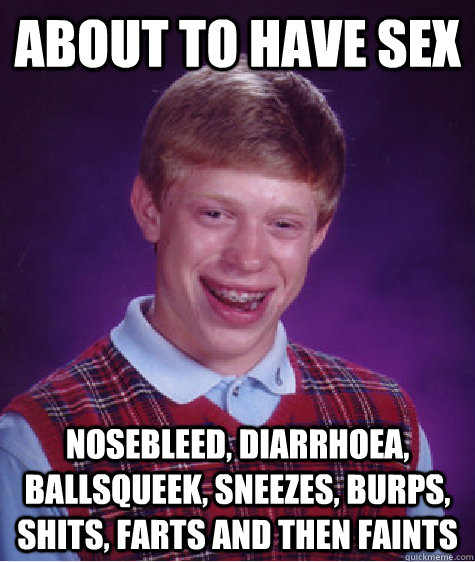 About to have sex Nosebleed, diarrhoea, ballsqueek, sneezes, burps, shits, farts and then faints  Bad Luck Brian