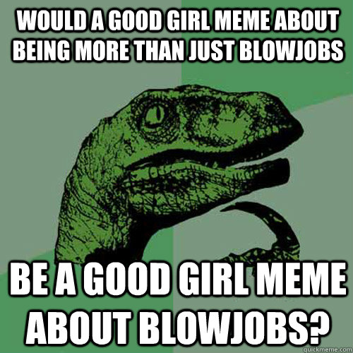 Would A Good Girl Meme about being more than just blowjobs be a good girl meme about blowjobs?  Philosoraptor