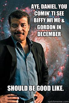 Aye, Daniel. You comin' ti see biffy wi me & Gordon in december Should be good like.  Neil deGrasse Tyson