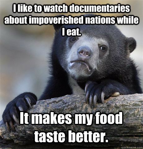 I like to watch documentaries about impoverished nations while I eat.  It makes my food taste better.   Confession Bear