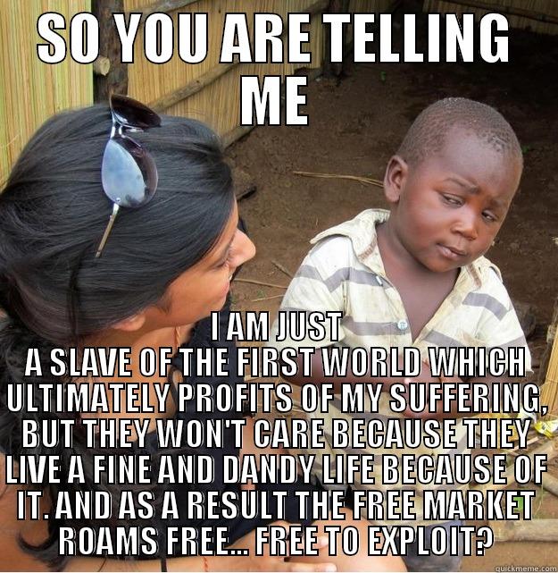 SO YOU ARE TELLING ME I AM JUST A SLAVE OF THE FIRST WORLD WHICH ULTIMATELY PROFITS OF MY SUFFERING, BUT THEY WON'T CARE BECAUSE THEY LIVE A FINE AND DANDY LIFE BECAUSE OF IT. AND AS A RESULT THE FREE MARKET ROAMS FREE... FREE TO EXPLOIT? Skeptical Third World Kid