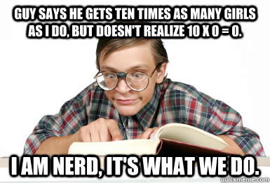 Guy says he gets ten times as many girls as I do, but doesn't realize 10 x 0 = 0. I am nerd, it's what we do. - Guy says he gets ten times as many girls as I do, but doesn't realize 10 x 0 = 0. I am nerd, it's what we do.  I am nerd