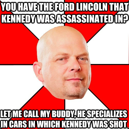 You have the Ford Lincoln that Kennedy was assassinated in? Let me call my buddy, he specializes in cars in which Kennedy was shot - You have the Ford Lincoln that Kennedy was assassinated in? Let me call my buddy, he specializes in cars in which Kennedy was shot  Pawn Star