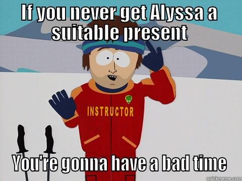 IF YOU NEVER GET ALYSSA A SUITABLE PRESENT YOU'RE GONNA HAVE A BAD TIME Youre gonna have a bad time