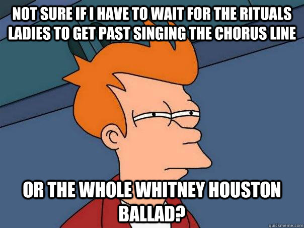 not sure if I have to wait for the Rituals ladies to get past singing the chorus line or the whole Whitney Houston ballad? - not sure if I have to wait for the Rituals ladies to get past singing the chorus line or the whole Whitney Houston ballad?  Futurama Fry