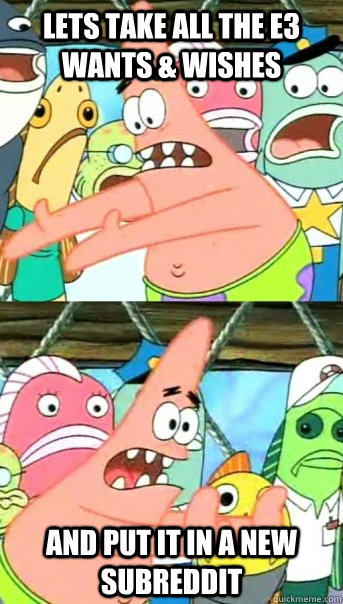 Lets take all the E3 wants & wishes and put it in a new subreddit  Push it somewhere else Patrick