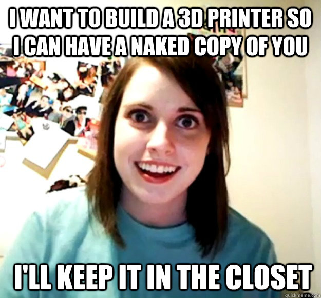 I want to build a 3d printer so I can have a naked copy of you  I'll keep it in the closet - I want to build a 3d printer so I can have a naked copy of you  I'll keep it in the closet  Overly Attached Girlfriend