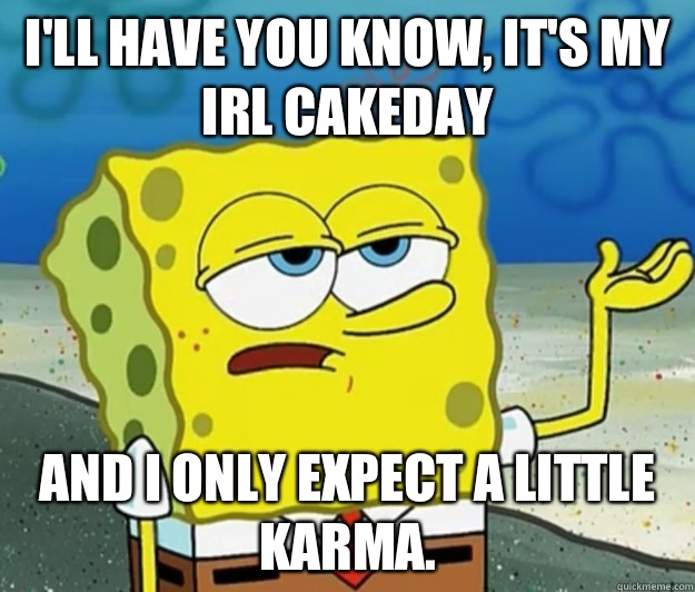 I'll have you know, It's my irl cakeday And I only expect a little karma.   Tough Spongebob