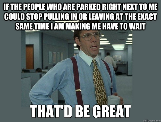 if the people who are parked right next to me could stop pulling in or leaving at the exact same time I am making me have to wait That'd be great  Office Space Lumbergh