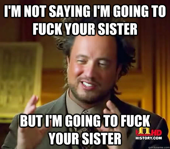 I'm not saying I'm going to fuck your sister but I'm going to fuck your sister  Ancient Aliens