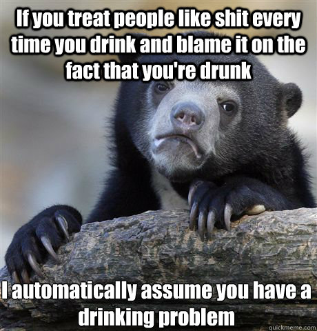 If you treat people like shit every time you drink and blame it on the fact that you're drunk I automatically assume you have a drinking problem   Confession Bear