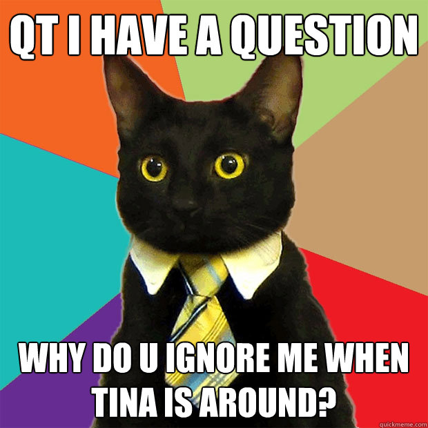 QT i have a question why do u ignore me when tina is around?  Business Cat