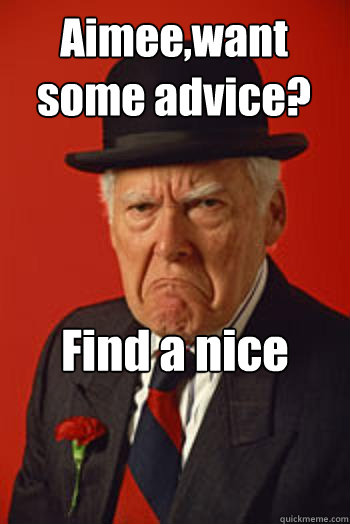 Aimee,want some advice? Find a nice window and jump out of it  - Aimee,want some advice? Find a nice window and jump out of it   Pissed old guy