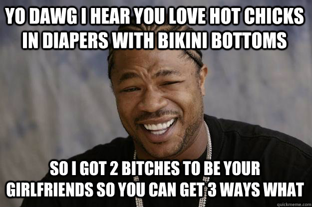 YO DAWG I HEAR YOU love hot chicks in diapers with bikini bottoms so I got 2 bitches to be your girlfriends so you can get 3 ways WHAT - YO DAWG I HEAR YOU love hot chicks in diapers with bikini bottoms so I got 2 bitches to be your girlfriends so you can get 3 ways WHAT  Xzibit meme