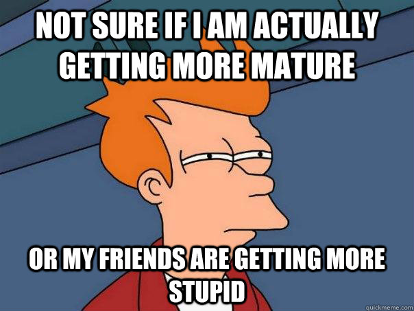 not sure if i am actually getting more mature or my friends are getting more stupid - not sure if i am actually getting more mature or my friends are getting more stupid  Futurama Fry