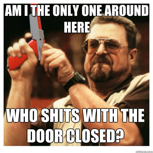 am i the only one around here who shits with the door closed?  John Goodman