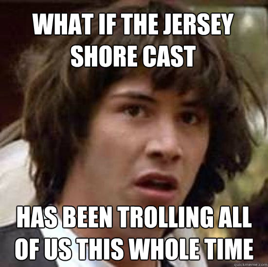 What if the Jersey Shore cast has been trolling all of us THIS WHOLE TIME  conspiracy keanu