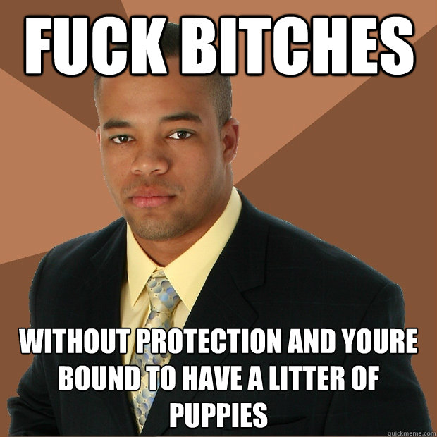 fuck bitches without protection and youre bound to have a litter of puppies  Successful Black Man