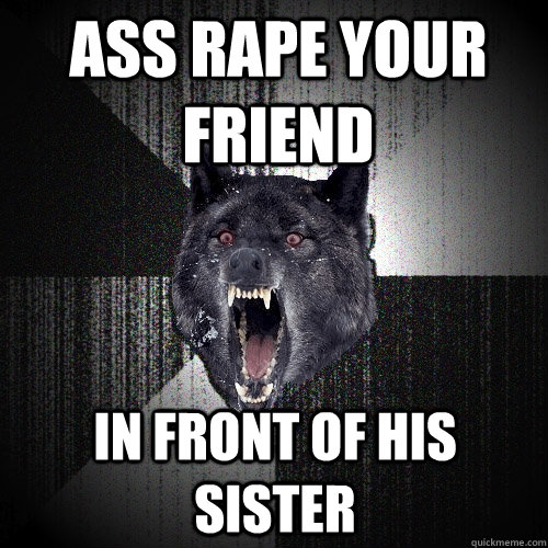 ass rape your friend in front of his sister  Insanity Wolf