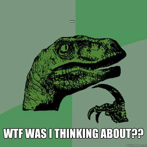 .... WTF was i thinking about?? - .... WTF was i thinking about??  Philosoraptor