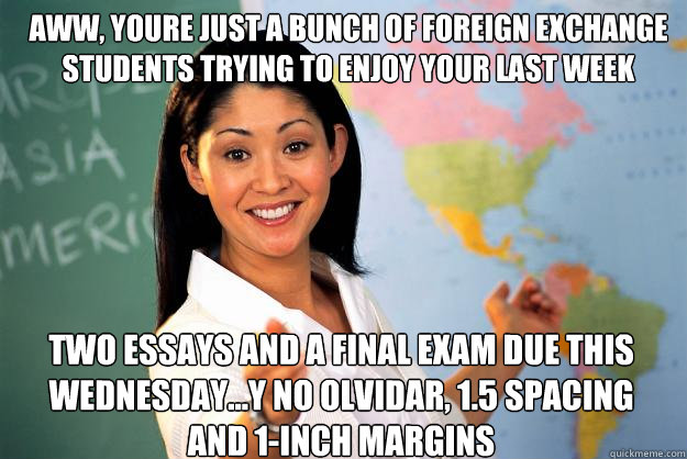 Aww, youre just a bunch of foreign exchange students trying to enjoy your last week abroad... two essays and a final exam due this wednesday...y no olvidar, 1.5 spacing and 1-inch margins - Aww, youre just a bunch of foreign exchange students trying to enjoy your last week abroad... two essays and a final exam due this wednesday...y no olvidar, 1.5 spacing and 1-inch margins  Unhelpful High School Teacher