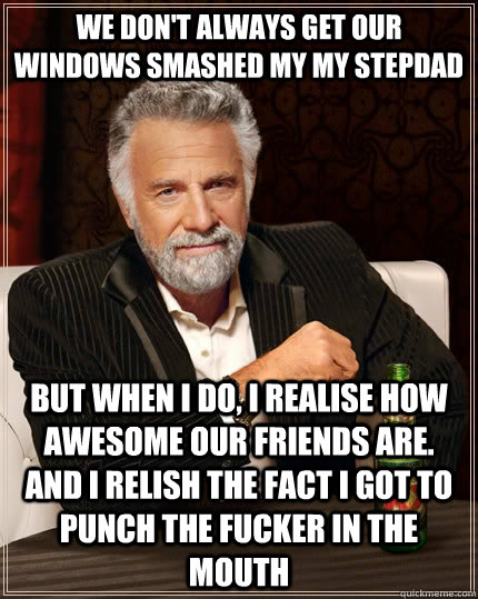 we don't always get our windows smashed my my stepdad  but when I do, I realise how awesome our friends are. and i relish the fact i got to punch the fucker in the mouth  The Most Interesting Man In The World