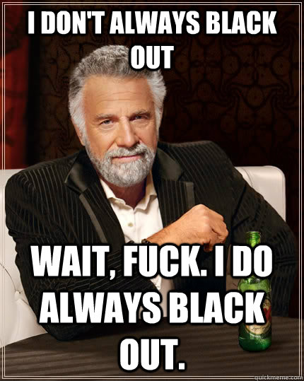 I don't always black out wait, fuck. I do always black out.  The Most Interesting Man In The World