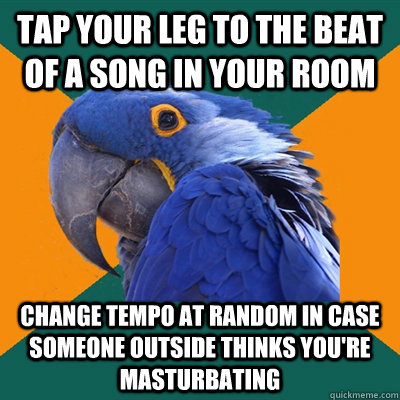 tap your leg to the beat of a song in your room change tempo at random in case someone outside thinks you're masturbating  Paranoid Parrot