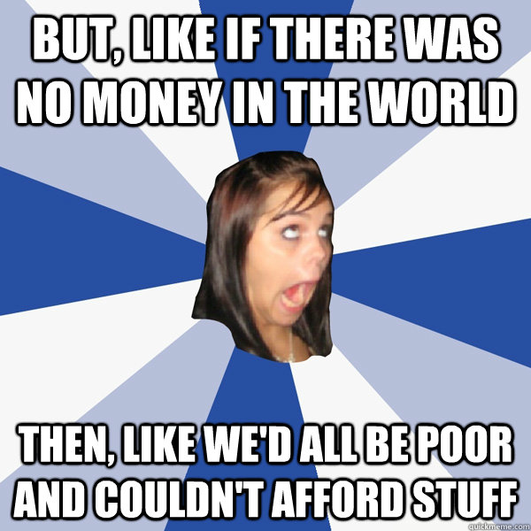 BUt, like if there was no money in the world Then, like we'd all be poor and couldn't afford stuff  Annoying Facebook Girl