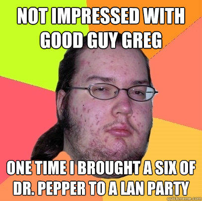 Not impressed with Good guy greg one time i brought a six of Dr. pepper to a lan party  