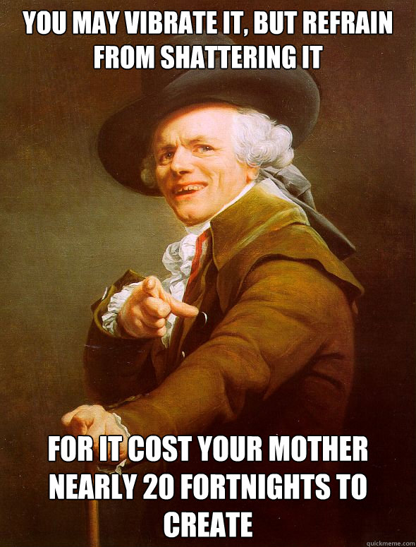 You may vibrate it, but refrain from shattering it for it cost your mother nearly 20 fortnights to create  Joseph Ducreux