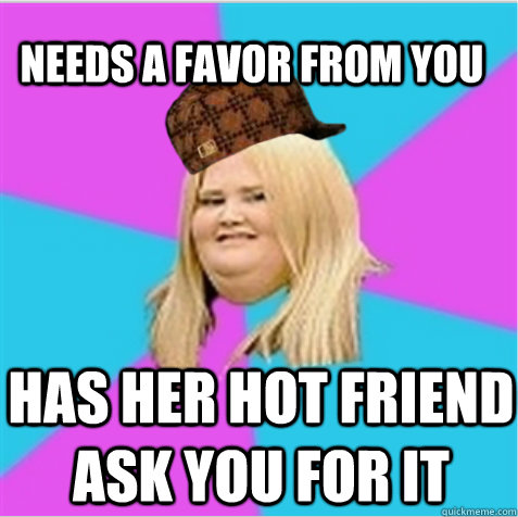 needs a favor from you has her hot friend ask you for it  scumbag fat girl