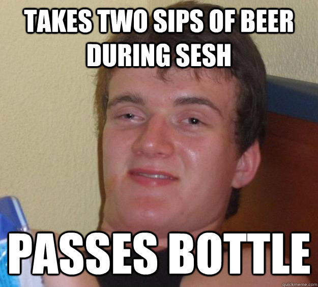 Takes two sips of beer during sesh Passes bottle - Takes two sips of beer during sesh Passes bottle  10 Guy