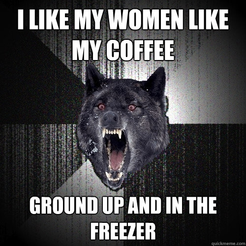 I like my women like my coffee ground up and in the freezer  Insanity Wolf