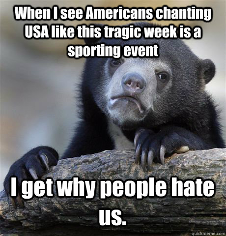 When I see Americans chanting USA like this tragic week is a sporting event I get why people hate us.  Confession Bear