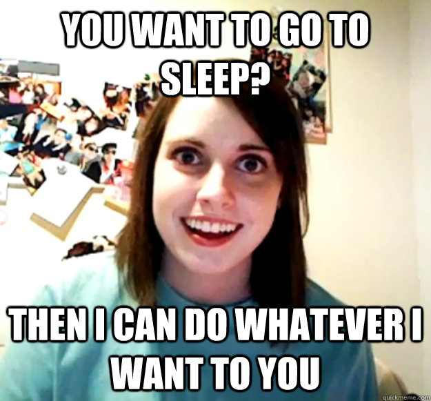 You want to go to sleep? Then i can do whatever i want to you  Overly Attached Girlfriend