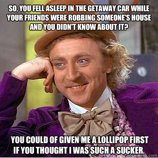 So, you fell asleep in the getaway car while your friends were robbing someone's house and you didn't know about it?  you could of given me a lollipop first if you thought i was such a sucker. - So, you fell asleep in the getaway car while your friends were robbing someone's house and you didn't know about it?  you could of given me a lollipop first if you thought i was such a sucker.  Condescending Wonka