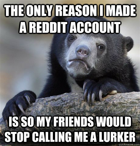 The only reason I made a Reddit account  Is so my friends would stop calling me a lurker  Confession Bear