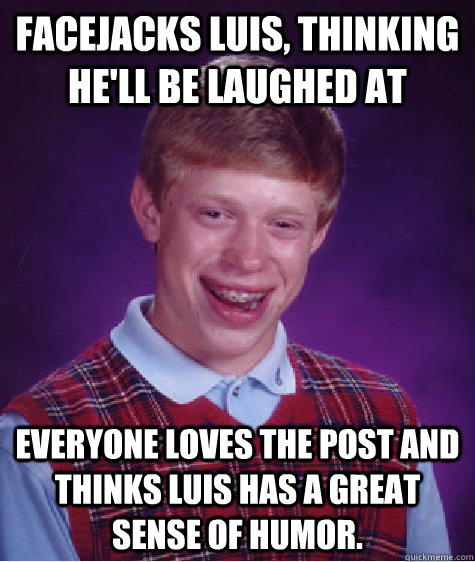 Facejacks Luis, thinking he'll be laughed at Everyone loves the post and thinks Luis has a great sense of humor.  Bad Luck Brian