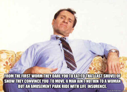 From the first worm they dare you to eat,to that last shovel of snow they convince you  to move. A man ain't nuthin to a woman but an amusement park ride with life  insurence.
  Al Bundy