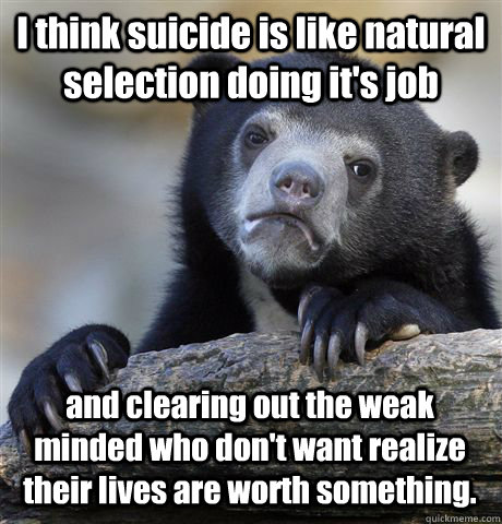 I think suicide is like natural selection doing it's job and clearing out the weak minded who don't want realize their lives are worth something.  Confession Bear